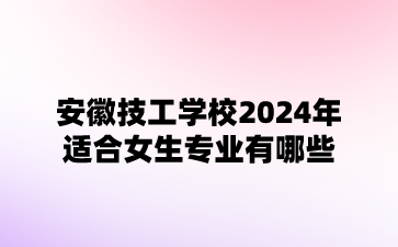 安徽技工学校2024年适合女生专业有哪些?