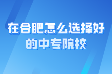 在合肥怎么选择好的中专院校